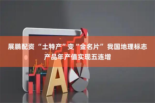 展鵬配资 “土特产”变“金名片” 我国地理标志产品年产值实现五连增