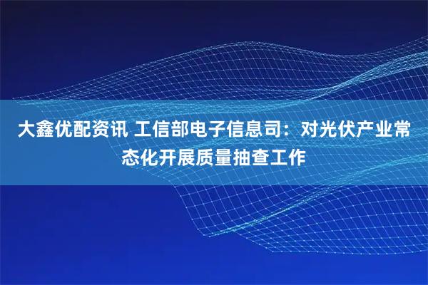 大鑫优配资讯 工信部电子信息司：对光伏产业常态化开展质量抽查工作