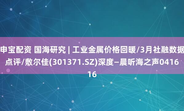 申宝配资 国海研究 | 工业金属价格回暖/3月社融数据点评/敷尔佳(301371.SZ)深度—晨听海之声0416