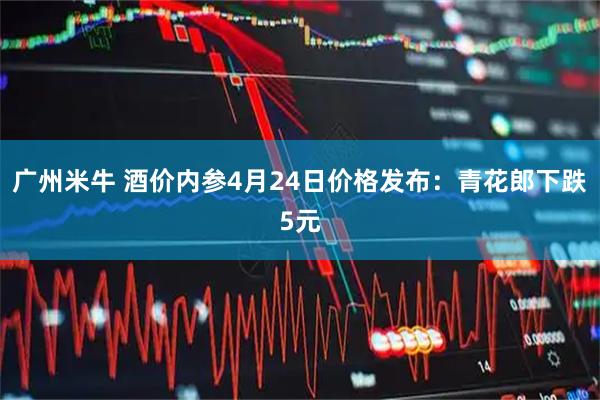 广州米牛 酒价内参4月24日价格发布：青花郎下跌5元