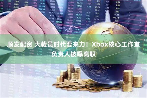 顺发配资 大裁员时代要来力！Xbox核心工作室负责人被曝离职