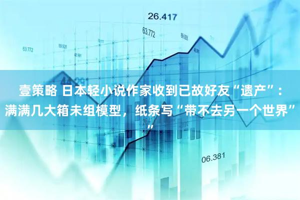 壹策略 日本轻小说作家收到已故好友“遗产”：满满几大箱未组模型，纸条写“带不去另一个世界”